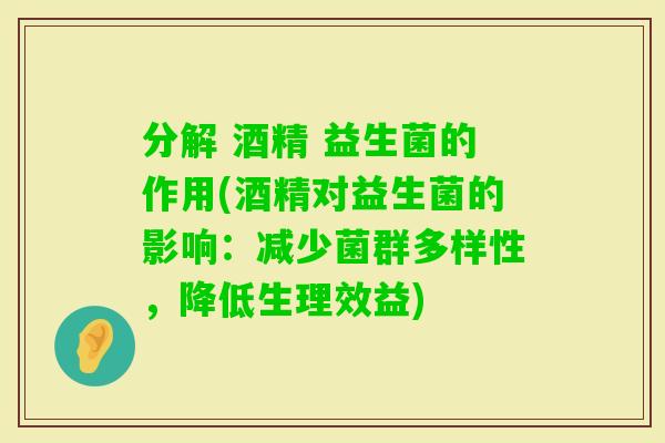 分解 酒精 益生菌的作用(酒精对益生菌的影响:减少菌群多样性,降低生理效益) 分解 酒精 益生菌的作用(酒精对益生菌的影响:减少菌群多样性,降低生理效益)