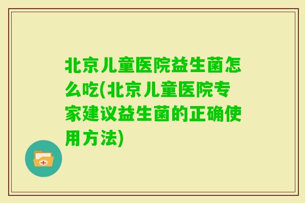 北京儿童医院益生菌怎么吃(北京儿童医院专家建议益生菌的正确使用方法)