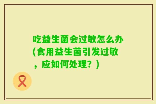吃益生菌会怎么办(食用益生菌引发,应如何处理?) 吃益生菌会怎么办(食用益生菌引发,应如何处理?)