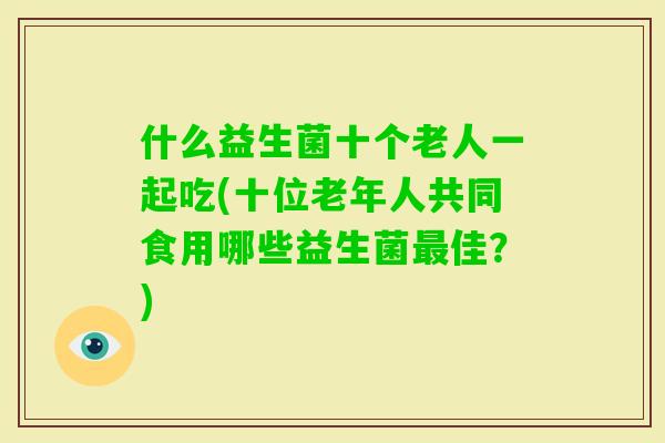 什么益生菌十个老人一起吃(十位老年人共同食用哪些益生菌佳？)