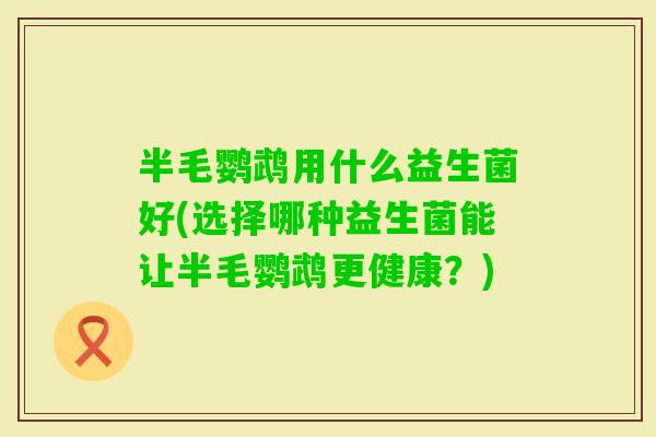 半毛鹦鹉用什么益生菌好(选择哪种益生菌能让半毛鹦鹉更健康?) 半毛鹦鹉用什么益生菌好(选择哪种益生菌能让半毛鹦鹉更健康?)