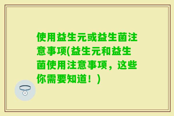 使用益生元或益生菌注意事项(益生元和益生菌使用注意事项,这些你需要知道!) 使用益生元或益生菌注意事项(益生元和益生菌使用注意事项,这些你需要知道!)