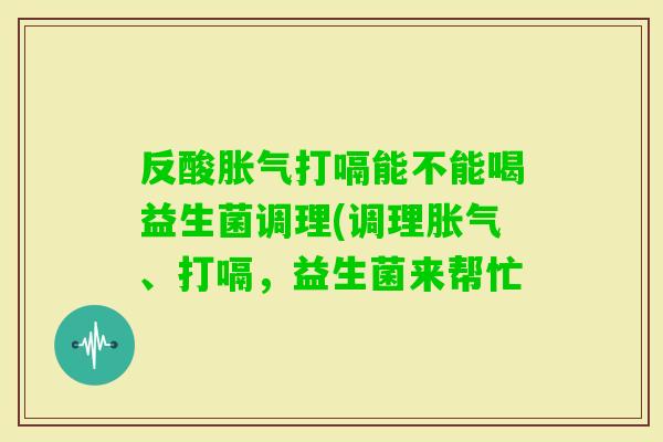反酸打嗝能不能喝益生菌调理(调理、打嗝,益生菌来帮忙 反酸打嗝能不能喝益生菌调理(调理、打嗝,益生菌来帮忙