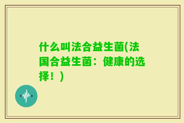 什么叫法合益生菌(法国合益生菌:健康的选择!) 什么叫法合益生菌(法国合益生菌:健康的选择!)