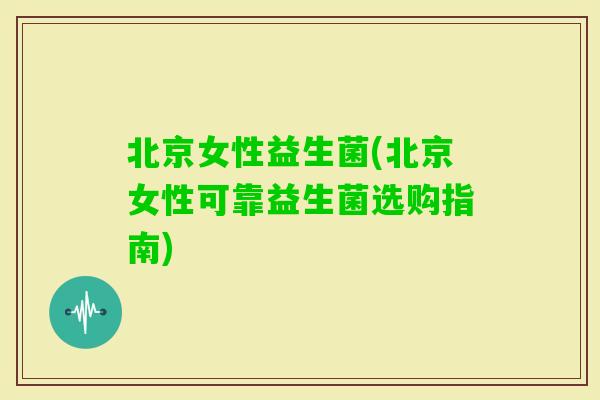 北京女性益生菌(北京女性可靠益生菌选购指南)