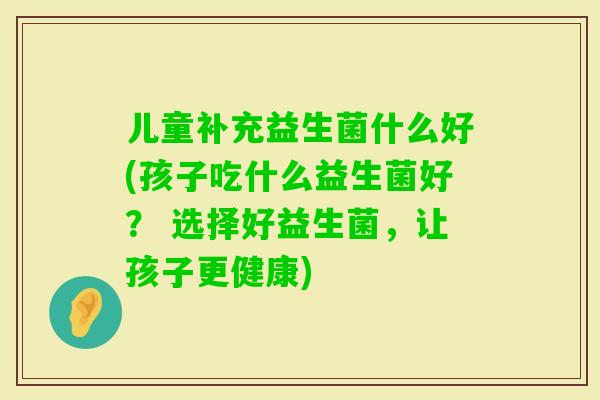 儿童补充益生菌什么好(孩子吃什么益生菌好? 选择好益生菌,让孩子更健康) 儿童补充益生菌什么好(孩子吃什么益生菌好? 选择好益生菌,让孩子更健康)