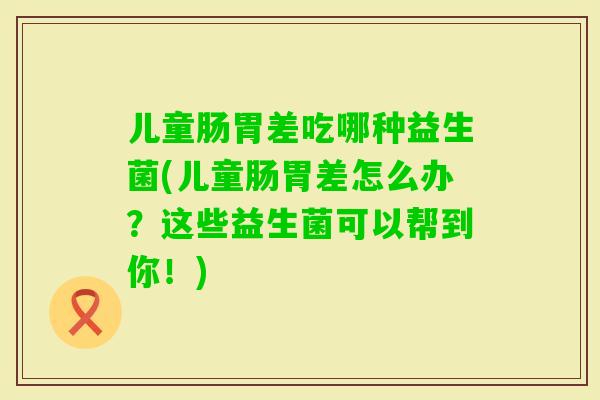儿童肠胃差吃哪种益生菌(儿童肠胃差怎么办?这些益生菌可以帮到你!) 儿童肠胃差吃哪种益生菌(儿童肠胃差怎么办?这些益生菌可以帮到你!)