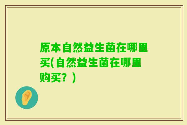 原本自然益生菌在哪里买(自然益生菌在哪里购买？)