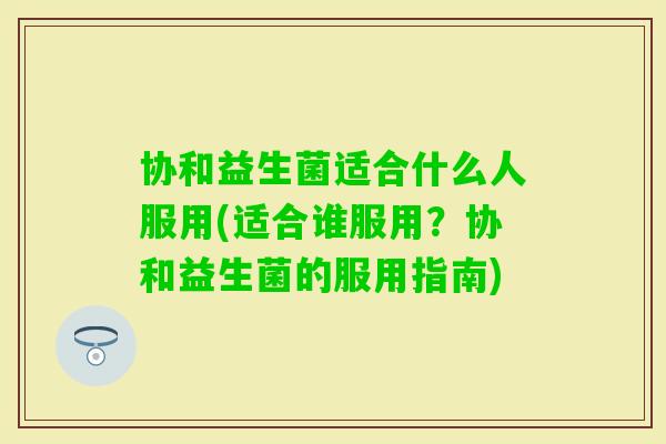 协和益生菌适合什么人服用(适合谁服用？协和益生菌的服用指南)