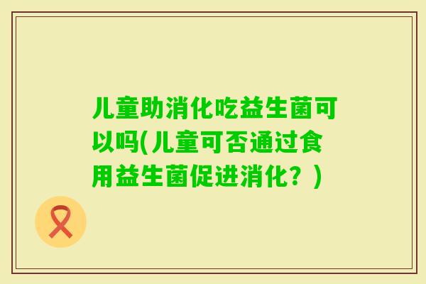 儿童助消化吃益生菌可以吗(儿童可否通过食用益生菌促进消化？)