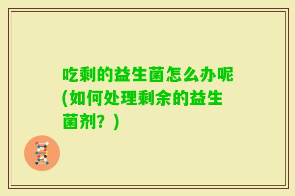 吃剩的益生菌怎么办呢(如何处理剩余的益生菌剂？)