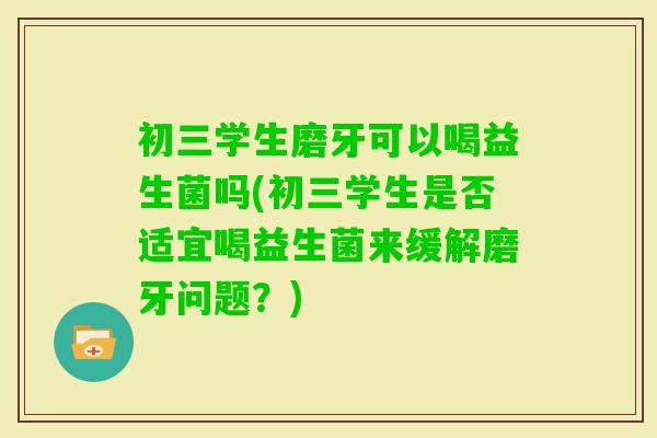 初三学生磨牙可以喝益生菌吗(初三学生是否适宜喝益生菌来缓解磨牙问题？)