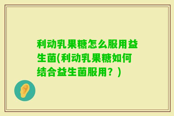 利动乳果糖怎么服用益生菌(利动乳果糖如何结合益生菌服用？)