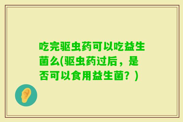 吃完驱虫药可以吃益生菌么(驱虫药过后，是否可以食用益生菌？)