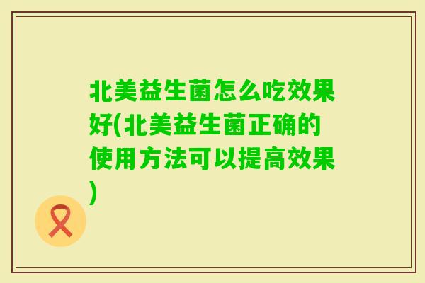北美益生菌怎么吃效果好(北美益生菌正确的使用方法可以提高效果)