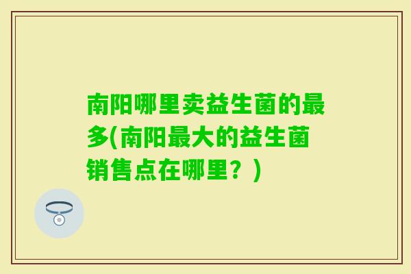 南阳哪里卖益生菌的多(南阳大的益生菌销售点在哪里？)