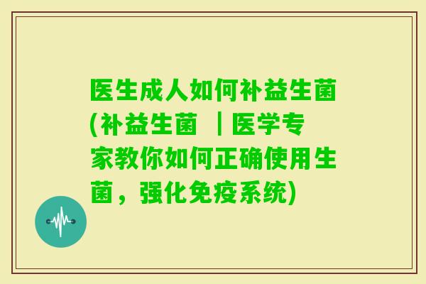 医生成人如何补益生菌(补益生菌 |医学专家教你如何正确使用生菌,强化系统) 医生成人如何补益生菌(补益生菌 |医学专家教你如何正确使用生菌,强化系统)