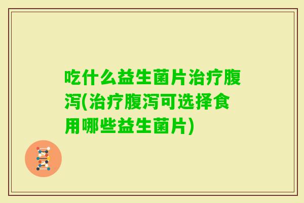 吃什么益生菌片(可选择食用哪些益生菌片) 吃什么益生菌片(可选择食用哪些益生菌片)