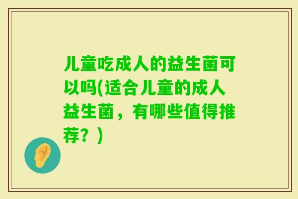 儿童吃成人的益生菌可以吗(适合儿童的成人益生菌,有哪些值得推荐?) 儿童吃成人的益生菌可以吗(适合儿童的成人益生菌,有哪些值得推荐?)