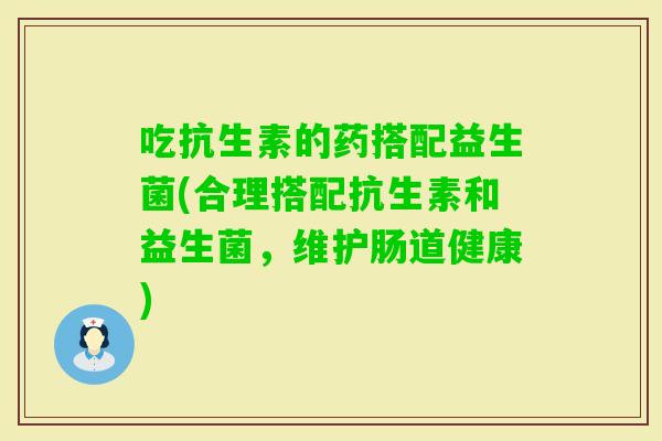 吃抗生素的药搭配益生菌(合理搭配抗生素和益生菌,维护肠道健康) 吃抗生素的药搭配益生菌(合理搭配抗生素和益生菌,维护肠道健康)