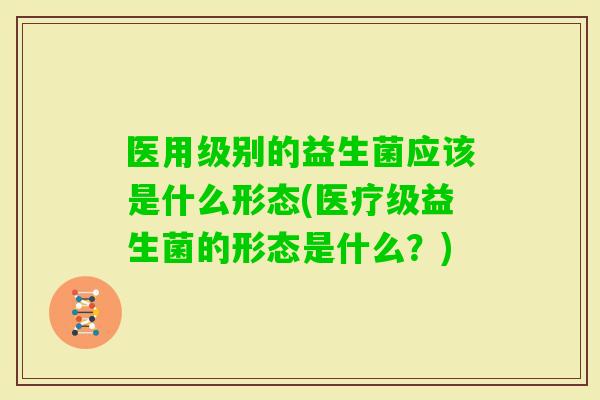 医用级别的益生菌应该是什么形态(医疗级益生菌的形态是什么?) 医用级别的益生菌应该是什么形态(医疗级益生菌的形态是什么?)