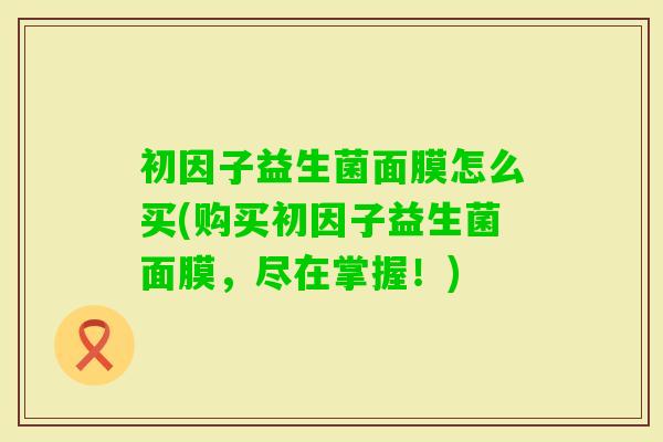 初因子益生菌面膜怎么买(购买初因子益生菌面膜,尽在掌握!) 初因子益生菌面膜怎么买(购买初因子益生菌面膜,尽在掌握!)