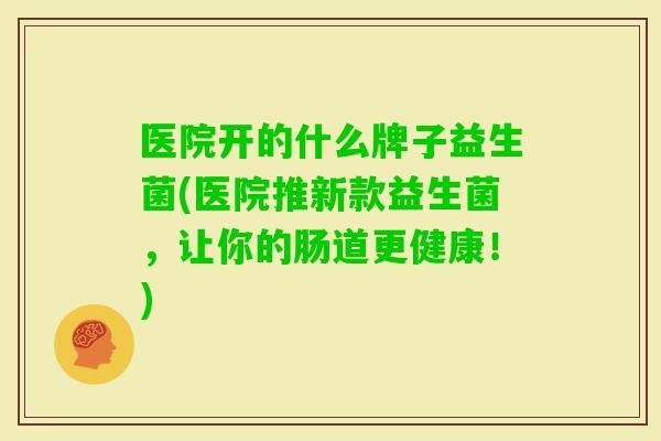 医院开的什么牌子益生菌(医院推新款益生菌,让你的肠道更健康!) 医院开的什么牌子益生菌(医院推新款益生菌,让你的肠道更健康!)