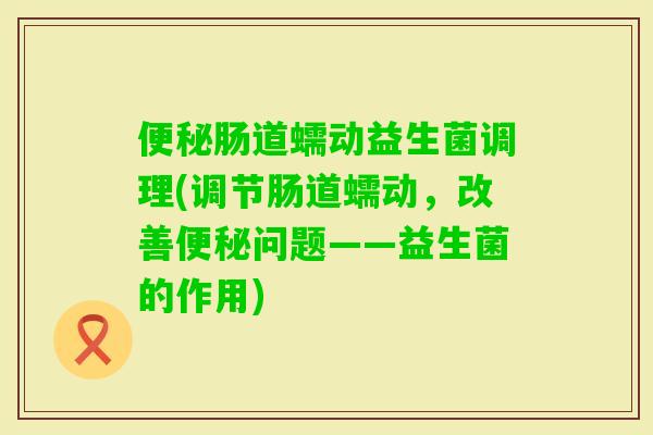 肠道蠕动益生菌调理(调节肠道蠕动,改善问题——益生菌的作用) 肠道蠕动益生菌调理(调节肠道蠕动,改善问题——益生菌的作用)