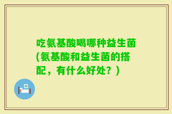 吃氨基酸喝哪种益生菌(氨基酸和益生菌的搭配，有什么好处？)