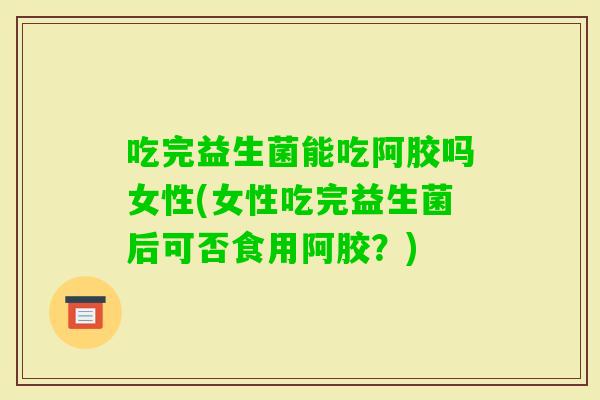 吃完益生菌能吃阿胶吗女性(女性吃完益生菌后可否食用阿胶?) 吃完益生菌能吃阿胶吗女性(女性吃完益生菌后可否食用阿胶?)