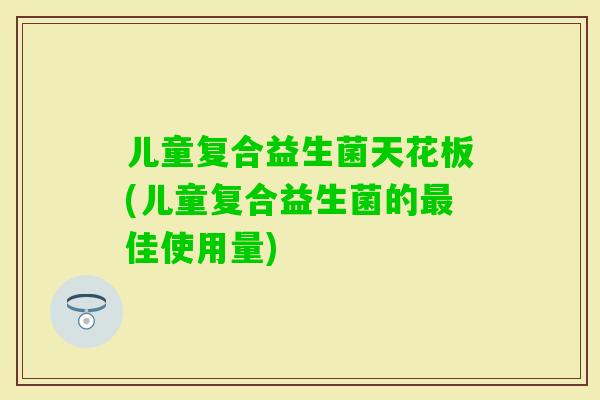 儿童复合益生菌天花板(儿童复合益生菌的佳使用量) 儿童复合益生菌天花板(儿童复合益生菌的佳使用量)