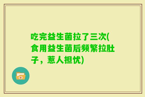吃完益生菌拉了三次(食用益生菌后频繁拉肚子，惹人担忧)