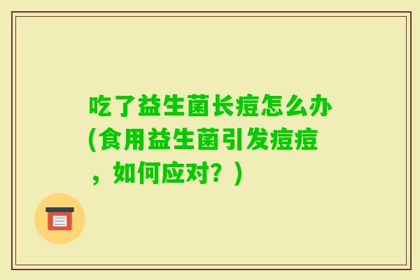 吃了益生菌长痘怎么办(食用益生菌引发痘痘，如何应对？)