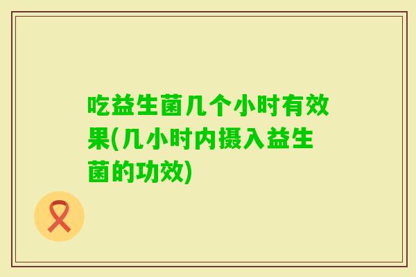 吃益生菌几个小时有效果(几小时内摄入益生菌的功效)