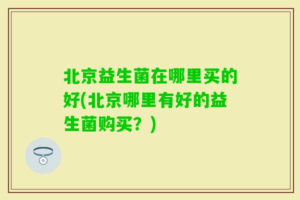 北京益生菌在哪里买的好(北京哪里有好的益生菌购买？)