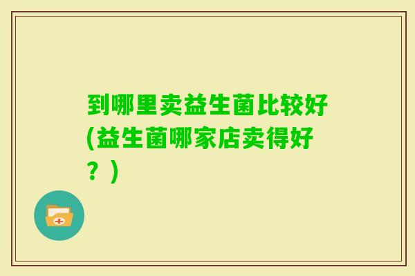 到哪里卖益生菌比较好(益生菌哪家店卖得好？)