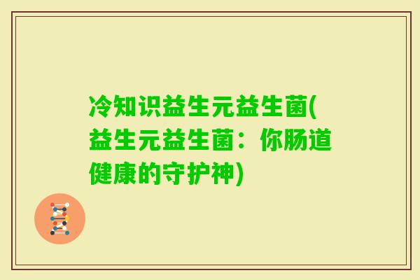 冷知识益生元益生菌(益生元益生菌:你肠道健康的守护神) 冷知识益生元益生菌(益生元益生菌:你肠道健康的守护神)