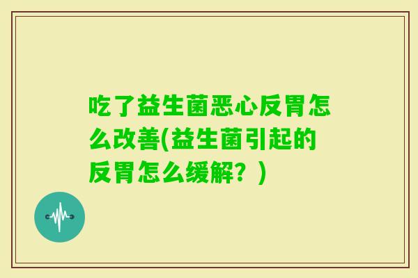 吃了益生菌恶心反胃怎么改善(益生菌引起的反胃怎么缓解?) 吃了益生菌恶心反胃怎么改善(益生菌引起的反胃怎么缓解?)