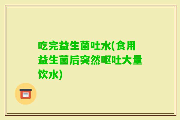 吃完益生菌吐水(食用益生菌后突然大量饮水) 吃完益生菌吐水(食用益生菌后突然大量饮水)