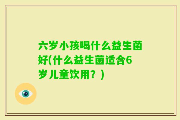 六岁小孩喝什么益生菌好(什么益生菌适合6岁儿童饮用?) 六岁小孩喝什么益生菌好(什么益生菌适合6岁儿童饮用?)