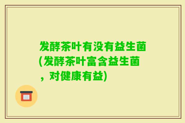 发酵茶叶有没有益生菌(发酵茶叶富含益生菌，对健康有益)