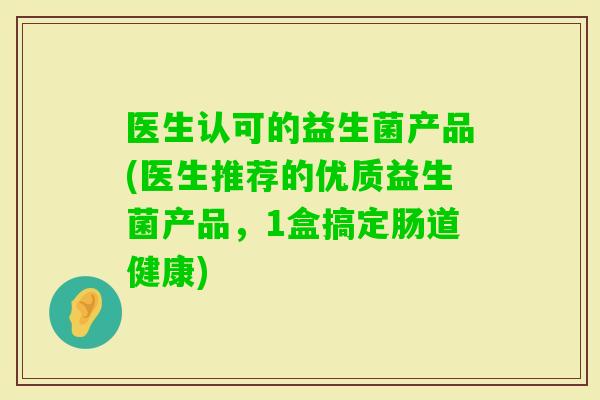 医生认可的益生菌产品(医生推荐的优质益生菌产品，1盒搞定肠道健康)