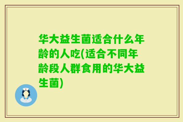 华大益生菌适合什么年龄的人吃(适合不同年龄段人群食用的华大益生菌)