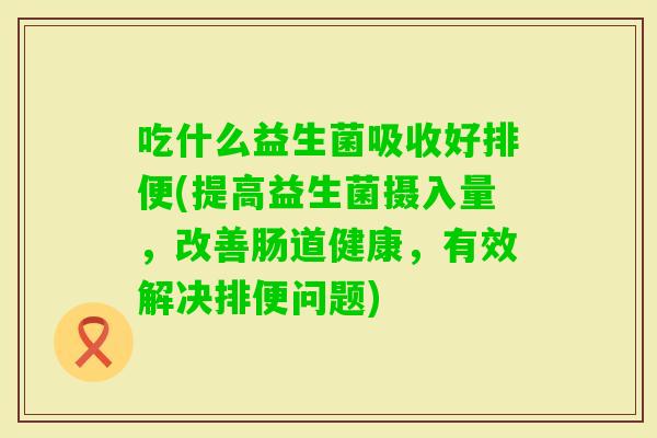 吃什么益生菌吸收好排便(提高益生菌摄入量，改善肠道健康，有效解决排便问题)