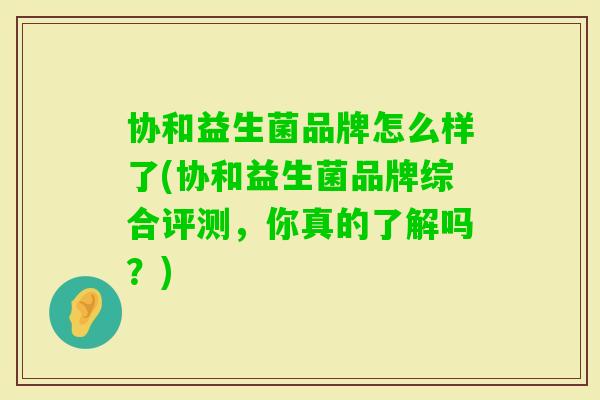 协和益生菌品牌怎么样了(协和益生菌品牌综合评测,你真的了解吗?) 协和益生菌品牌怎么样了(协和益生菌品牌综合评测,你真的了解吗?)