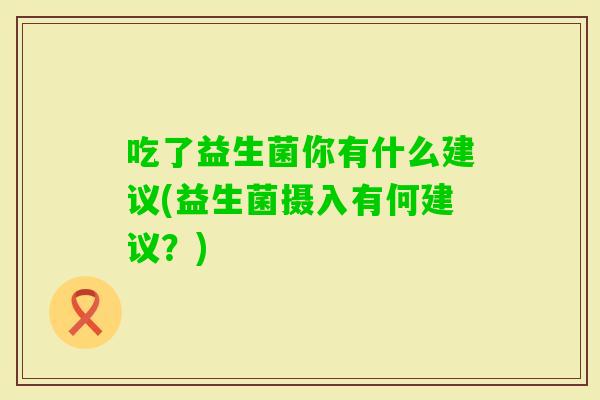 吃了益生菌你有什么建议(益生菌摄入有何建议？)