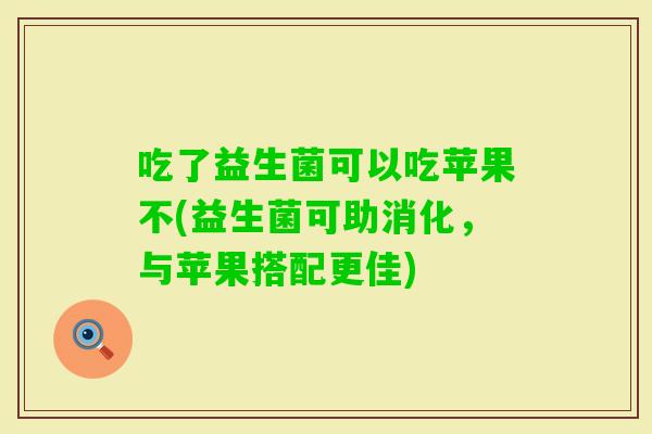 吃了益生菌可以吃苹果不(益生菌可助消化，与苹果搭配更佳)