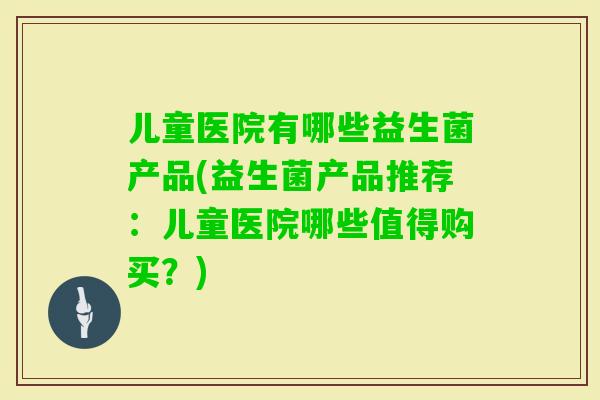 儿童医院有哪些益生菌产品(益生菌产品推荐：儿童医院哪些值得购买？)