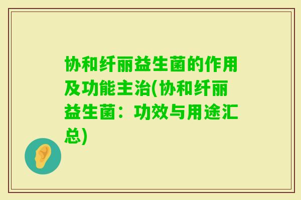 协和纤丽益生菌的作用及功能主(协和纤丽益生菌:功效与用途汇总) 协和纤丽益生菌的作用及功能主(协和纤丽益生菌:功效与用途汇总)