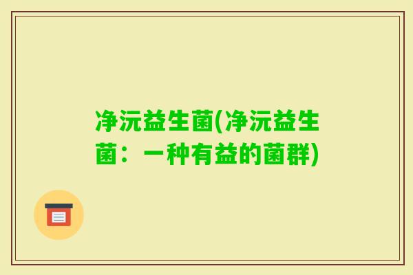净沅益生菌(净沅益生菌:一种有益的菌群) 净沅益生菌(净沅益生菌:一种有益的菌群)